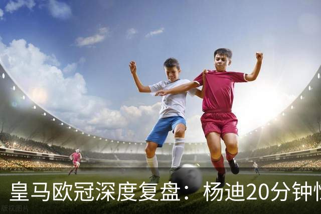 皇马欧冠深度复盘：杨迪20分钟惊艳世界波！迄今为止最强中场表现