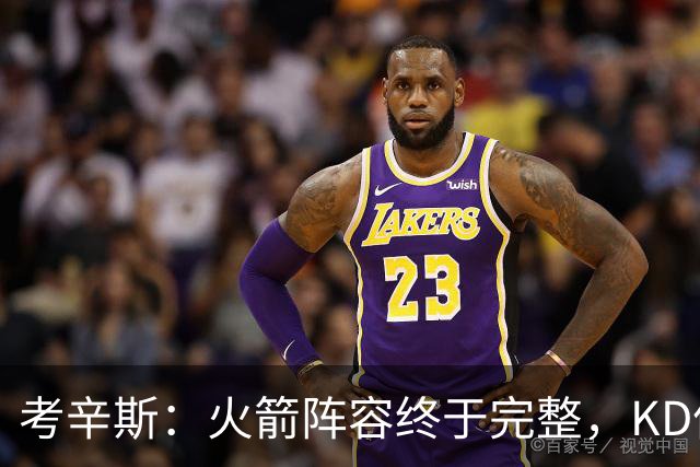 考辛斯：火箭阵容终于完整，KD依然出色亚当斯回归是巨大提升