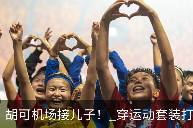 胡可机场接儿子！ 穿运动套装打扮年轻靓丽，俩娃身高超180长得像爸
