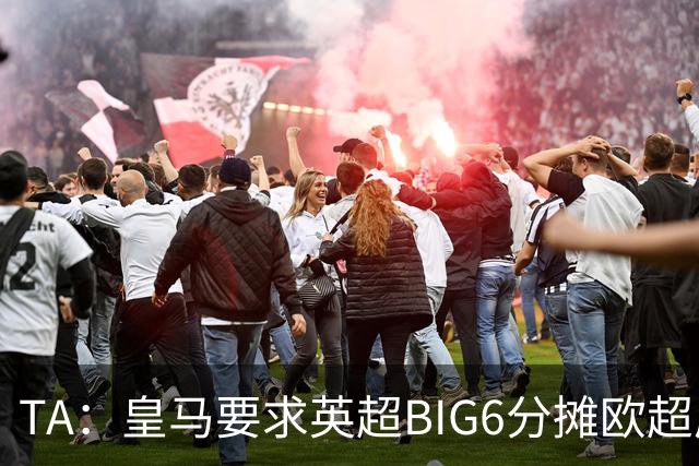 TA：皇马要求英超BIG6分摊欧超成本，总费用或高达8000万欧